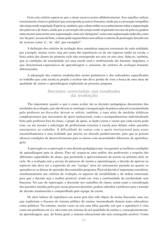 Com este critério espera-se que o aluno escreva textos alfabeticamente. Isso significa utilizar
corretamente a letra (o grafema) que corresponda ao som (o fonema), ainda que a convenção ortográfica
não esteja sendo respeitada. Espera-se, também, que o aluno utilize seu conhecimento sobre a segmentação
das palavras e de frases, ainda que a convenção não esteja sendo respeitada (no caso da palavra, podem
tanto ocorrer uma escrita sem segmentação, como em ‘derepente’, como uma segmentação indevida, como
em ‘de pois’; no caso da frase, o aluno pode separar frases sem utilizar o sistema de pontuação, fazendo uso
de recursos como ‘e’, ‘aí’, ‘daí’, por exemplo)”.

      A definição dos critérios de avaliação deve considerar aspectos estruturais de cada realidade;
por exemplo, muitas vezes, seja por conta das repetências ou de um ingresso tardio na escola, a
faixa etária dos alunos de primeiro ciclo não corresponde aos sete ou oito anos. Sabe-se, também,
que as condições de escolaridade em uma escola rural e multisseriada são bastante singulares, o
que determinará expectativas de aprendizagem e, portanto, de critérios de avaliação bastante
diferenciados.

      A adequação dos critérios estabelecidos nestes parâmetros e dos indicadores especificados
ao trabalho que cada escola se propõe a realizar não deve perder de vista a busca de uma meta de
qualidade de ensino e aprendizagem explicitada na presente proposta.

                       Decisões associadas aos resultados
                                 da avaliação
       Tão importante quanto o que e como avaliar são as decisões pedagógicas decorrentes dos
resultados da avaliação, que não devem se restringir à reorganização da prática educativa encaminhada
pelo professor no dia-a-dia; devem se referir, também, a uma série de medidas didáticas
complementares que necessitem de apoio institucional, como o acompanhamento individualizado
feito pelo professor fora da classe, o grupo de apoio, as lições extras e outras que cada escola pode
criar, ou até mesmo a solicitação de profissionais externos à escola para debate sobre questões
emergentes ao trabalho. A dificuldade de contar com o apoio institucional para esses
encaminhamentos é uma realidade que precisa ser alterada gradativamente, para que se possam
oferecer condições de desenvolvimento para os alunos com necessidades diferentes de aprendiza-
gem.

       A aprovação ou a reprovação é uma decisão pedagógica que visa garantir as melhores condições
de aprendizagem para os alunos. Para tal, requer-se uma análise dos professores a respeito das
diferentes capacidades do aluno, que permitirão o aproveitamento do ensino na próxima série ou
ciclo. Se a avaliação está a serviço do processo de ensino e aprendizagem, a decisão de aprovar ou
reprovar não deve ser a expressão de um “castigo” nem ser unicamente pautada no quanto se
aprendeu ou se deixou de aprender dos conteúdos propostos. Para tal decisão é importante considerar,
simultaneamente aos critérios de avaliação, os aspectos de sociabilidade e de ordem emocional,
para que a decisão seja a melhor possível, tendo em vista a continuidade da escolaridade sem
fracassos. No caso de reprovação, a discussão nos conselhos de classe, assim como a consideração
das questões trazidas pelos pais nesse processo decisório, podem subsidiar o professor para a tomada
de decisão amadurecida e compartilhada pela equipe da escola.
      Os altos índices de repetência em nosso país têm sido objeto de muita discussão, uma vez
que explicitam o fracasso do sistema público de ensino, incomodando demais tanto educadores
como políticos. No entanto, muitas vezes se cria uma falsa questão, em que a repetência é vista
como um problema em si e não como um sintoma da má qualidade do ensino e, conseqüentemente,
da aprendizagem, que, de forma geral, o sistema educacional não tem conseguido resolver. Como
                                                    59
 