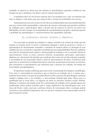resultado, ao reprovar os alunos que não realizam as aprendizagens esperadas, cristaliza-se uma
situação em que o problema é do aluno e não do sistema educacional.

      A repetência deve ser um recurso extremo; deve ser estudada caso a caso, no momento que
mais se adequar a cada aluno, para que esteja de fato a serviço da escolaridade com sucesso.

      A permanência em um ano ou mais no ciclo deve ser compreendida como uma medida educativa
para que o aluno tenha oportunidade e expectativa de sucesso e motivação, para garantir a melhoria
de condições para a aprendizagem. Quer a decisão seja de reprovar ou aprovar um aluno com
dificuldades, esta deve sempre ser acompanhada de encaminhamentos de apoio e ajuda para garantir
a qualidade das aprendizagens e o desenvolvimento das capacidades esperadas.

                 As avaliações oficiais: boletins e diplomas
      Um outro lado na questão da avaliação é o aspecto normativo do sistema de ensino que diz
respeito ao controle social. À escola é socialmente delegada a tarefa de promover o ensino e a
aprendizagem de determinados conteúdos e contribuir de maneira efetiva na formação de seus
cidadãos; por isso, a escola deve responder à sociedade por essa responsabilidade. Para tal, estabelece
uma série de instrumentos para registro e documentação da avaliação e cria os atestados oficiais de
aproveitamento. Assim, as notas, conceitos, boletins, recuperações, aprovações, reprovações,
diplomas, etc., fazem parte das decisões que o professor deve tomar em seu dia-a-dia para responder
à necessidade de um testemunho oficial e social do aproveitamento do aluno. O professor pode
aproveitar os momentos de avaliação bimestral ou semestral, quando precisa dar notas ou conceitos,
para sistematizar os procedimentos que selecionou para o processo de avaliação, em função das
necessidades psicopedagógicas.

      É importante ressaltar a diferença que existe entre a comunicação da avaliação e a qualificação.
Uma coisa é a necessidade de comunicar o que se observou na avaliação, isto é, o retorno que o
professor dá aos alunos e aos pais do que pôde observar sobre o processo de aprendizagem, incluindo
também o diálogo entre a sua avaliação e a auto-avaliação realizada pelo aluno. Outra coisa é a
qualificação que se extrai dela, e se expressa em notas ou conceitos, histórico escolar, boletins,
diplomas, e cumprem uma função social. Se a comunicação da avaliação estiver pautada apenas em
qualificações, pouco poderá contribuir para o avanço significativo das aprendizagens; mas, se as
notas não forem o único canal que o professor oferece de comunicação sobre a avaliação, podem
constituir-se uma referência importante, uma vez que já se instituem como representação social do
aproveitamento escolar.




                                                  60
 