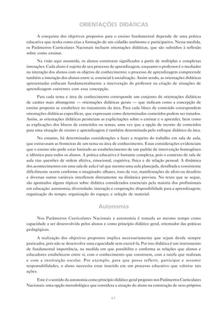 ORIENTAÇÕES DIDÁTICAS
      A conquista dos objetivos propostos para o ensino fundamental depende de uma prática
educativa que tenha como eixo a formação de um cidadão autônomo e participativo. Nessa medida,
os Parâmetros Curriculares Nacionais incluem orientações didáticas, que são subsídios à reflexão
sobre como ensinar.
      Na visão aqui assumida, os alunos constroem significados a partir de múltiplas e complexas
interações. Cada aluno é sujeito de seu processo de aprendizagem, enquanto o professor é o mediador
na interação dos alunos com os objetos de conhecimento; o processo de aprendizagem compreende
também a interação dos alunos entre si, essencial à socialização. Assim sendo, as orientações didáticas
apresentadas enfocam fundamentalmente a intervenção do professor na criação de situações de
aprendizagem coerentes com essa concepção.
      Para cada tema e área de conhecimento corresponde um conjunto de orientações didáticas
de caráter mais abrangente — orientações didáticas gerais — que indicam como a concepção de
ensino proposta se estabelece no tratamento da área. Para cada bloco de conteúdo correspondem
orientações didáticas específicas, que expressam como determinados conteúdos podem ser tratados.
Assim, as orientações didáticas permeiam as explicitações sobre o ensinar e o aprender, bem como
as explicações dos blocos de conteúdos ou temas, uma vez que a opção de recorte de conteúdos
para uma situação de ensino e aprendizagem é também determinada pelo enfoque didático da área.
       No entanto, há determinadas considerações a fazer a respeito do trabalho em sala de aula,
que extravasam as fronteiras de um tema ou área de conhecimento. Estas considerações evidenciam
que o ensino não pode estar limitado ao estabelecimento de um padrão de intervenção homogêneo
e idêntico para todos os alunos. A prática educativa é bastante complexa, pois o contexto de sala de
aula traz questões de ordem afetiva, emocional, cognitiva, física e de relação pessoal. A dinâmica
dos acontecimentos em uma sala de aula é tal que mesmo uma aula planejada, detalhada e consistente
dificilmente ocorre conforme o imaginado: olhares, tons de voz, manifestações de afeto ou desafeto
e diversas outras variáveis interferem diretamente na dinâmica prevista. No texto que se segue,
são apontados alguns tópicos sobre didática considerados essenciais pela maioria dos profissionais
em educação: autonomia; diversidade; interação e cooperação; disponibilidade para a aprendizagem;
organização do tempo; organização do espaço; e seleção de material.


                                          Autonomia
      Nos Parâmetros Curriculares Nacionais a autonomia é tomada ao mesmo tempo como
capacidade a ser desenvolvida pelos alunos e como princípio didático geral, orientador das práticas
pedagógicas.

      A realização dos objetivos propostos implica necessariamente que sejam desde sempre
praticados, pois não se desenvolve uma capacidade sem exercê-la. Por isso didática é um instrumento
de fundamental importância, na medida em que possibilita e conforma as relações que alunos e
educadores estabelecem entre si, com o conhecimento que constroem, com a tarefa que realizam
e com a instituição escolar. Por exemplo, para que possa refletir, participar e assumir
responsabilidades, o aluno necessita estar inserido em um processo educativo que valorize tais
ações.

     Este é o sentido da autonomia como princípio didático geral proposto nos Parâmetros Curriculares
Nacionais: uma opção metodológica que considera a atuação do aluno na construção de seus próprios


                                                  61
 