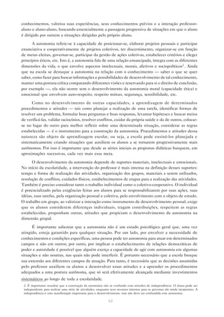 conhecimentos, valoriza suas experiências, seus conhecimentos prévios e a interação professor-
aluno e aluno-aluno, buscando essencialmente a passagem progressiva de situações em que o aluno
é dirigido por outrem a situações dirigidas pelo próprio aluno.

      A autonomia refere-se à capacidade de posicionar-se, elaborar projetos pessoais e participar
enunciativa e cooperativamente de projetos coletivos, ter discernimento, organizar-se em função
de metas eleitas, governar-se, participar da gestão de ações coletivas, estabelecer critérios e eleger
princípios éticos, etc. Isto é, a autonomia fala de uma relação emancipada, íntegra com as diferentes
dimensões da vida, o que envolve aspectos intelectuais, morais, afetivos e sociopolíticos2 . Ainda
que na escola se destaque a autonomia na relação com o conhecimento — saber o que se quer
saber, como fazer para buscar informações e possibilidades de desenvolvimento de tal conhecimento,
manter uma postura crítica comparando diferentes visões e reservando para si o direito de conclusão,
por exemplo —, ela não ocorre sem o desenvolvimento da autonomia moral (capacidade ética) e
emocional que envolvem auto-respeito, respeito mútuo, segurança, sensibilidade, etc.

      Como no desenvolvimento de outras capacidades, a aprendizagem de determinados
procedimentos e atitudes — tais como planejar a realização de uma tarefa, identificar formas de
resolver um problema, formular boas perguntas e boas respostas, levantar hipóteses e buscar meios
de verificá-las, validar raciocínios, resolver conflitos, cuidar da própria saúde e da de outros, colocar-
se no lugar do outro para melhor refletir sobre uma determinada situação, considerar as regras
estabelecidas — é o instrumento para a construção da autonomia. Procedimentos e atitudes dessa
natureza são objeto de aprendizagem escolar, ou seja, a escola pode ensiná-los planejada e
sistematicamente criando situações que auxiliem os alunos a se tornarem progressivamente mais
autônomos. Por isso é importante que desde as séries iniciais as propostas didáticas busquem, em
aproximações sucessivas, cada vez mais essa meta.

      O desenvolvimento da autonomia depende de suportes materiais, intelectuais e emocionais.
No início da escolaridade, a intervenção do professor é mais intensa na definição desses suportes:
tempo e forma de realização das atividades, organização dos grupos, materiais a serem utilizados,
resolução de conflitos, cuidados físicos, estabelecimentos de etapas para a realização das atividades.
Também é preciso considerar tanto o trabalho individual como o coletivo-cooperativo. O individual
é potencializado pelas exigências feitas aos alunos para se responsabilizarem por suas ações, suas
idéias, suas tarefas, pela organização pessoal e coletiva, pelo envolvimento com o objeto de estudo.
O trabalho em grupo, ao valorizar a interação como instrumento de desenvolvimento pessoal, exige
que os alunos considerem diferenças individuais, tragam contribuições, respeitem as regras
estabelecidas, proponham outras, atitudes que propiciam o desenvolvimento da autonomia na
dimensão grupal.

      É importante salientar que a autonomia não é um estado psicológico geral que, uma vez
atingido, esteja garantido para qualquer situação. Por um lado, por envolver a necessidade de
conhecimentos e condições específicas, uma pessoa pode ter autonomia para atuar em determinados
campos e não em outros; por outro, por implicar o estabelecimento de relações democráticas de
poder e autoridade é possível que alguém exerça a capacidade de agir com autonomia em algumas
situações e não noutras, nas quais não pode interferir. É portanto necessário que a escola busque
sua extensão aos diferentes campos de atuação. Para tanto, é necessário que as decisões assumidas
pelo professor auxiliem os alunos a desenvolver essas atitudes e a aprender os procedimentos
adequados a uma postura autônoma, que só será efetivamente alcançada mediante investimentos
sistemáticos ao longo de toda a escolaridade.
 2. É importante ressaltar que a construção da autonomia não se confunde com atitudes de independência. O aluno pode ser
 independente para realizar uma série de atividades, enquanto seus recursos internos para se governar são ainda incipientes. A
 independência é uma manifestação importante para o desenvolvimento, mas não deve ser confundida com autonomia.

                                                             62
 