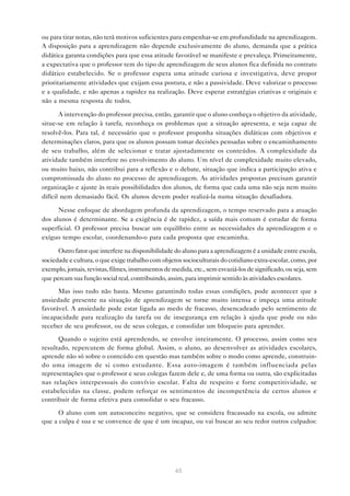 ou para tirar notas, não terá motivos suficientes para empenhar-se em profundidade na aprendizagem.
A disposição para a aprendizagem não depende exclusivamente do aluno, demanda que a prática
didática garanta condições para que essa atitude favorável se manifeste e prevaleça. Primeiramente,
a expectativa que o professor tem do tipo de aprendizagem de seus alunos fica definida no contrato
didático estabelecido. Se o professor espera uma atitude curiosa e investigativa, deve propor
prioritariamente atividades que exijam essa postura, e não a passividade. Deve valorizar o processo
e a qualidade, e não apenas a rapidez na realização. Deve esperar estratégias criativas e originais e
não a mesma resposta de todos.

       A intervenção do professor precisa, então, garantir que o aluno conheça o objetivo da atividade,
situe-se em relação à tarefa, reconheça os problemas que a situação apresenta, e seja capaz de
resolvê-los. Para tal, é necessário que o professor proponha situações didáticas com objetivos e
determinações claros, para que os alunos possam tomar decisões pensadas sobre o encaminhamento
de seu trabalho, além de selecionar e tratar ajustadamente os conteúdos. A complexidade da
atividade também interfere no envolvimento do aluno. Um nível de complexidade muito elevado,
ou muito baixo, não contribui para a reflexão e o debate, situação que indica a participação ativa e
compromissada do aluno no processo de aprendizagem. As atividades propostas precisam garantir
organização e ajuste às reais possibilidades dos alunos, de forma que cada uma não seja nem muito
difícil nem demasiado fácil. Os alunos devem poder realizá-la numa situação desafiadora.

      Nesse enfoque de abordagem profunda da aprendizagem, o tempo reservado para a atuação
dos alunos é determinante. Se a exigência é de rapidez, a saída mais comum é estudar de forma
superficial. O professor precisa buscar um equilíbrio entre as necessidades da aprendizagem e o
exíguo tempo escolar, coordenando-o para cada proposta que encaminha.

      Outro fator que interfere na disponibilidade do aluno para a aprendizagem é a unidade entre escola,
sociedade e cultura, o que exige trabalho com objetos socioculturais do cotidiano extra-escolar, como, por
exemplo, jornais, revistas, filmes, instrumentos de medida, etc., sem esvaziá-los de significado, ou seja, sem
que percam sua função social real, contribuindo, assim, para imprimir sentido às atividades escolares.
      Mas isso tudo não basta. Mesmo garantindo todas essas condições, pode acontecer que a
ansiedade presente na situação de aprendizagem se torne muito intensa e impeça uma atitude
favorável. A ansiedade pode estar ligada ao medo de fracasso, desencadeado pelo sentimento de
incapacidade para realização da tarefa ou de insegurança em relação à ajuda que pode ou não
receber de seu professor, ou de seus colegas, e consolidar um bloqueio para aprender.
      Quando o sujeito está aprendendo, se envolve inteiramente. O processo, assim como seu
resultado, repercutem de forma global. Assim, o aluno, ao desenvolver as atividades escolares,
aprende não só sobre o conteúdo em questão mas também sobre o modo como aprende, construin-
do uma imagem de si como estudante. Essa auto-imagem é também influenciada pelas
representações que o professor e seus colegas fazem dele e, de uma forma ou outra, são explicitadas
nas relações interpessoais do convívio escolar. Falta de respeito e forte competitividade, se
estabelecidas na classe, podem reforçar os sentimentos de incompetência de certos alunos e
contribuir de forma efetiva para consolidar o seu fracasso.

      O aluno com um autoconceito negativo, que se considera fracassado na escola, ou admite
que a culpa é sua e se convence de que é um incapaz, ou vai buscar ao seu redor outros culpados:




                                                     65
 