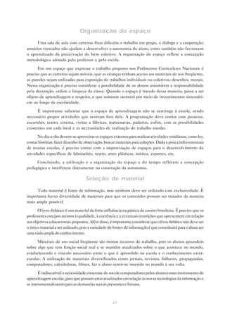 Organização do espaço
      Uma sala de aula com carteiras fixas dificulta o trabalho em grupo, o diálogo e a cooperação;
armários trancados não ajudam a desenvolver a autonomia do aluno, como também não favorecem
o aprendizado da preservação do bem coletivo. A organização do espaço reflete a concepção
metodológica adotada pelo professor e pela escola.

      Em um espaço que expresse o trabalho proposto nos Parâmetros Curriculares Nacionais é
preciso que as carteiras sejam móveis, que as crianças tenham acesso aos materiais de uso freqüente,
as paredes sejam utilizadas para exposição de trabalhos individuais ou coletivos, desenhos, murais.
Nessa organização é preciso considerar a possibilidade de os alunos assumirem a responsabilidade
pela decoração, ordem e limpeza da classe. Quando o espaço é tratado dessa maneira, passa a ser
objeto de aprendizagem e respeito, o que somente ocorrerá por meio de investimentos sistemáti-
cos ao longo da escolaridade.

      É importante salientar que o espaço de aprendizagem não se restringe à escola, sendo
necessário propor atividades que ocorram fora dela. A programação deve contar com passeios,
excursões, teatro, cinema, visitas a fábricas, marcenarias, padarias, enfim, com as possibilidades
existentes em cada local e as necessidades de realização do trabalho escolar.

      No dia-a-dia devem-se aproveitar os espaços externos para realizar atividades cotidianas, como ler,
contar histórias, fazer desenho de observação, buscar materiais para coleções. Dada a pouca infra-estrutura
de muitas escolas, é preciso contar com a improvisação de espaços para o desenvolvimento de
atividades específicas de laboratório, teatro, artes plásticas, música, esportes, etc.

     Concluindo, a utilização e a organização do espaço e do tempo refletem a concepção
pedagógica e interferem diretamente na construção da autonomia.

                                    Seleção de material

      Todo material é fonte de informação, mas nenhum deve ser utilizado com exclusividade. É
importante haver diversidade de materiais para que os conteúdos possam ser tratados da maneira
mais ampla possível.

      O livro didático é um material de forte influência na prática de ensino brasileira. É preciso que os
professores estejam atentos à qualidade, à coerência e a eventuais restrições que apresentem em relação
aos objetivos educacionais propostos. Além disso, é importante considerar que o livro didático não deve ser
o único material a ser utilizado, pois a variedade de fontes de informação é que contribuirá para o aluno ter
uma visão ampla do conhecimento.

      Materiais de uso social freqüente são ótimos recursos de trabalho, pois os alunos aprendem
sobre algo que tem função social real e se mantêm atualizados sobre o que acontece no mundo,
estabelecendo o vínculo necessário entre o que é aprendido na escola e o conhecimento extra-
escolar. A utilização de materiais diversificados como jornais, revistas, folhetos, propagandas,
computadores, calculadoras, filmes, faz o aluno sentir-se inserido no mundo à sua volta.

       É indiscutível a necessidade crescente do uso de computadores pelos alunos como instrumento de
aprendizagem escolar, para que possam estar atualizados em relação às novas tecnologias da informação e
se instrumentalizarem para as demandas sociais presentes e futuras.



                                                    67
 
