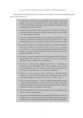 OBJETIVOS GERAIS DO ENSINO FUNDAMENTAL
      Os Parâmetros Curriculares Nacionais indicam como objetivos do ensino fundamental que os
alunos sejam capazes de:

           • compreender a cidadania como participação social e política, assim como
             exercício de direitos e deveres políticos, civis e sociais, adotando, no dia-a-dia,
             atitudes de solidariedade, cooperação e repúdio às injustiças, respeitando o outro
             e exigindo para si o mesmo respeito;

           • posicionar-se de maneira crítica, responsável e construtiva nas diferen-
             tes situações sociais, utilizando o diálogo como forma de mediar conflitos
             e de tomar decisões coletivas;

           • conhecer características fundamentais do Brasil nas dimensões sociais,
             materiais e culturais como meio para construir progressivamente a noção
             de identidade nacional e pessoal e o sentimento de pertinência ao País;

           • conhecer e valorizar a pluralidade do patrimônio sociocultural brasileiro,
             bem como aspectos socioculturais de outros povos e nações,
             posicionando-se contra qualquer discriminação baseada em diferenças
             culturais, de classe social, de crenças, de sexo, de etnia ou outras carac-
             terísticas individuais e sociais;

           • perceber-se integrante, dependente e agente transformador do ambiente,
             identificando seus elementos e as interações entre eles, contribuindo
             ativamente para a melhoria do meio ambiente;

           • desenvolver o conhecimento ajustado de si mesmo e o sentimento de
             confiança em suas capacidades afetiva, física, cognitiva, ética, estética,
             de inter-relação pessoal e de inserção social, para agir com perseveran-
             ça na busca de conhecimento e no exercício da cidadania;

           • conhecer e cuidar do próprio corpo, valorizando e adotando hábitos
             saudáveis como um dos aspectos básicos da qualidade de vida e agindo
             com responsabilidade em relação à sua saúde e à saúde coletiva;

           • utilizar as diferentes linguagens — verbal, matemática, gráfica, plástica e corporal
             — como meio para produzir, expressar e comunicar suas idéias, interpretar e
             usufruir das produções culturais, em contextos públicos e privados, atendendo
             a diferentes intenções e situações de comunicação;

           • saber utilizar diferentes fontes de informação e recursos tecnológicos para
             adquirir e construir conhecimentos;
           • questionar a realidade formulando-se problemas e tratando de resolvê-los,
             utilizando para isso o pensamento lógico, a criatividade, a intuição, a capacidade
             de análise crítica, selecionando procedimentos e verificando sua adequação.




                                                    69
 