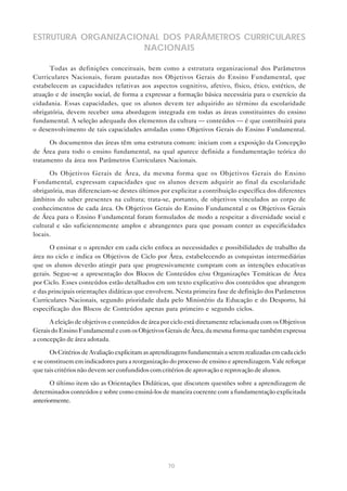 ESTRUTURA ORGANIZACIONAL DOS PARÂMETROS CURRICULARES
                     NACIONAIS

      Todas as definições conceituais, bem como a estrutura organizacional dos Parâmetros
Curriculares Nacionais, foram pautadas nos Objetivos Gerais do Ensino Fundamental, que
estabelecem as capacidades relativas aos aspectos cognitivo, afetivo, físico, ético, estético, de
atuação e de inserção social, de forma a expressar a formação básica necessária para o exercício da
cidadania. Essas capacidades, que os alunos devem ter adquirido ao término da escolaridade
obrigatória, devem receber uma abordagem integrada em todas as áreas constituintes do ensino
fundamental. A seleção adequada dos elementos da cultura — conteúdos — é que contribuirá para
o desenvolvimento de tais capacidades arroladas como Objetivos Gerais do Ensino Fundamental.

      Os documentos das áreas têm uma estrutura comum: iniciam com a exposição da Concepção
de Área para todo o ensino fundamental, na qual aparece definida a fundamentação teórica do
tratamento da área nos Parâmetros Curriculares Nacionais.

      Os Objetivos Gerais de Área, da mesma forma que os Objetivos Gerais do Ensino
Fundamental, expressam capacidades que os alunos devem adquirir ao final da escolaridade
obrigatória, mas diferenciam-se destes últimos por explicitar a contribuição específica dos diferentes
âmbitos do saber presentes na cultura; trata-se, portanto, de objetivos vinculados ao corpo de
conhecimentos de cada área. Os Objetivos Gerais do Ensino Fundamental e os Objetivos Gerais
de Área para o Ensino Fundamental foram formulados de modo a respeitar a diversidade social e
cultural e são suficientemente amplos e abrangentes para que possam conter as especificidades
locais.

      O ensinar e o aprender em cada ciclo enfoca as necessidades e possibilidades de trabalho da
área no ciclo e indica os Objetivos de Ciclo por Área, estabelecendo as conquistas intermediárias
que os alunos deverão atingir para que progressivamente cumpram com as intenções educativas
gerais. Segue-se a apresentação dos Blocos de Conteúdos e/ou Organizações Temáticas de Área
por Ciclo. Esses conteúdos estão detalhados em um texto explicativo dos conteúdos que abrangem
e das principais orientações didáticas que envolvem. Nesta primeira fase de definição dos Parâmetros
Curriculares Nacionais, segundo prioridade dada pelo Ministério da Educação e do Desporto, há
especificação dos Blocos de Conteúdos apenas para primeiro e segundo ciclos.

      A eleição de objetivos e conteúdos de área por ciclo está diretamente relacionada com os Objetivos
Gerais do Ensino Fundamental e com os Objetivos Gerais de Área, da mesma forma que também expressa
a concepção de área adotada.

       Os Critérios de Avaliação explicitam as aprendizagens fundamentais a serem realizadas em cada ciclo
e se constituem em indicadores para a reorganização do processo de ensino e aprendizagem. Vale reforçar
que tais critérios não devem ser confundidos com critérios de aprovação e reprovação de alunos.

       O último item são as Orientações Didáticas, que discutem questões sobre a aprendizagem de
determinados conteúdos e sobre como ensiná-los de maneira coerente com a fundamentação explicitada
anteriormente.




                                                    70
 