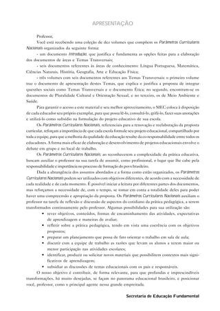 APRESENTAÇÃO

       Professor,
       Você está recebendo uma coleção de dez volumes que compõem os Parâmetros Curriculares
Nacionais organizados da seguinte forma:
       - um documento Introdução, que justifica e fundamenta as opções feitas para a elaboração
dos documentos de áreas e Temas Transversais;
       - seis documentos referentes às áreas de conhecimento: Língua Portuguesa, Matemática,
Ciências Naturais, História, Geografia, Arte e Educação Física;
       - três volumes com seis documentos referentes aos Temas Transversais: o primeiro volume
traz o documento de apresentação destes Temas, que explica e justifica a proposta de integrar
questões sociais como Temas Transversais e o documento Ética; no segundo, encontram-se os
documentos de Pluralidade Cultural e Orientação Sexual, e no terceiro, os de Meio Ambiente e
Saúde.
       Para garantir o acesso a este material e seu melhor aproveitamento, o MEC coloca à disposição
de cada educador seu próprio exemplar, para que possa lê-lo, consultá-lo, grifá-lo, fazer suas anotações
e utilizá-lo como subsídio na formulação do projeto educativo de sua escola.
       Os Parâmetros Curriculares Nacionais, referenciais para a renovação e reelaboração da proposta
curricular, reforçam a importância de que cada escola formule seu projeto educacional, compartilhado por
toda a equipe, para que a melhoria da qualidade da educação resulte da co-responsabilidade entre todos os
educadores. A forma mais eficaz de elaboração e desenvolvimento de projetos educacionais envolve o
debate em grupo e no local de trabalho.
       Os Parâmetros Curriculares Nacionais, ao reconhecerem a complexidade da prática educativa,
buscam auxiliar o professor na sua tarefa de assumir, como profissional, o lugar que lhe cabe pela
responsabilidade e importância no processo de formação do povo brasileiro.
       Dada a abrangência dos assuntos abordados e a forma como estão organizados, os Parâmetros
Curriculares Nacionais podem ser utilizados com objetivos diferentes, de acordo com a necessidade de
cada realidade e de cada momento. É possível iniciar a leitura por diferentes partes dos documentos,
mas reforçamos a necessidade de, com o tempo, se tomar em conta a totalidade deles para poder
haver uma compreensão e apropriação da proposta. Os Parâmetros Curriculares Nacionais auxiliam o
professor na tarefa de reflexão e discussão de aspectos do cotidiano da prática pedagógica, a serem
transformados continuamente pelo professor. Algumas possibilidades para sua utilização são:
           • rever objetivos, conteúdos, formas de encaminhamento das atividades, expectativas
              de aprendizagem e maneiras de avaliar;
           • refletir sobre a prática pedagógica, tendo em vista uma coerência com os objetivos
              propostos;
           • preparar um planejamento que possa de fato orientar o trabalho em sala de aula;
           • discutir com a equipe de trabalho as razões que levam os alunos a terem maior ou
              menor participação nas atividades escolares;
           • identificar, produzir ou solicitar novos materiais que possibilitem contextos mais signi-
              ficativos de aprendizagem;
           • subsidiar as discussões de temas educacionais com os pais e responsáveis.
       O nosso objetivo é contribuir, de forma relevante, para que profundas e imprescindíveis
transformações, há muito desejadas, se façam no panorama educacional brasileiro, e posicionar
você, professor, como o principal agente nessa grande empreitada.

                                                            Secretaria de Educação Fundamental
 