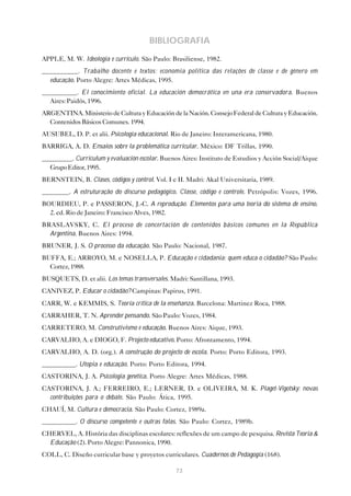BIBLIOGRAFIA
APPLE, M. W. Ideologia e currículo. São Paulo: Brasiliense, 1982.
__________. Trabalho docente e textos: economia política das relações de classe e de gênero em
  educação. Porto Alegre: Artes Médicas, 1995.
__________. El conocimiento oficial. La educación democrática en una era conservadora. Buenos
  Aires: Paidós, 1996.
ARGENTINA. Ministerio de Cultura y Educación de la Nación. Consejo Federal de Cultura y Educación.
  Contenidos Básicos Comunes. 1994.
AUSUBEL, D. P. et alii. Psicologia educacional. Rio de Janeiro: Interamericana, 1980.
BARRIGA, A. D. Ensaios sobre la problemática curricular. México: DF Trillas, 1990.
_________. Curriculum y evaluación escolar. Buenos Aires: Instituto de Estudios y Acción Social/Aique
  Grupo Editor, 1995.
BERNSTEIN, B. Clases, códigos y control. Vol. I e II. Madri: Akal Universitaria, 1989.
________. A estruturação do discurso pedagógico. Classe, código e controle. Petrópolis: Vozes, 1996.
BOURDIEU, P. e PASSERON, J.-C. A reprodução. Elementos para uma teoria do sistema de ensino.
  2. ed. Rio de Janeiro: Francisco Alves, 1982.
BRASLAVSKY, C. El proceso de concertación de contenidos básicos comunes en la República
  Argentina. Buenos Aires: 1994.
BRUNER, J. S. O processo da educação. São Paulo: Nacional, 1987.
BUFFA, E.; ARROYO, M. e NOSELLA, P. Educação e cidadania: quem educa o cidadão? São Paulo:
  Cortez, 1988.
BUSQUETS, D. et alii. Los temas transversales. Madri: Santillana, 1993.
CANIVEZ, P. Educar o cidadão? Campinas: Papirus, 1991.
CARR, W. e KEMMIS, S. Teoría crítica de la enseñanza. Barcelona: Martinez Roca, 1988.
CARRAHER, T. N. Aprender pensando. São Paulo: Vozes, 1984.
CARRETERO, M. Construtivismo e educação. Buenos Aires: Aique, 1993.
CARVALHO, A. e DIOGO, F. Projecto educativo. Porto: Afrontamento, 1994.
CARVALHO, A. D. (org.). A construção do projecto de escola. Porto: Porto Editora, 1993.
__________. Utopia e educação. Porto: Porto Editora, 1994.
CASTORINA, J. A. Psicologia genética. Porto Alegre: Artes Médicas, 1988.
CASTORINA, J. A.; FERREIRO, E.; LERNER, D. e OLIVEIRA, M. K. Piaget-Vigotsky: novas
  contribuições para o debate. São Paulo: Ática, 1995.
CHAUÍ, M. Cultura e democracia. São Paulo: Cortez, 1989a.
__________. O discurso competente e outras falas. São Paulo: Cortez, 1989b.
CHERVEL, A. História das disciplinas escolares: reflexões de um campo de pesquisa. Revista Teoria &
  Educação (2). Porto Alegre: Pannonica, 1990.
COLL, C. Diseño curricular base y proyetos curriculares. Cuadernos de Pedagogía (168).

                                                 73
 