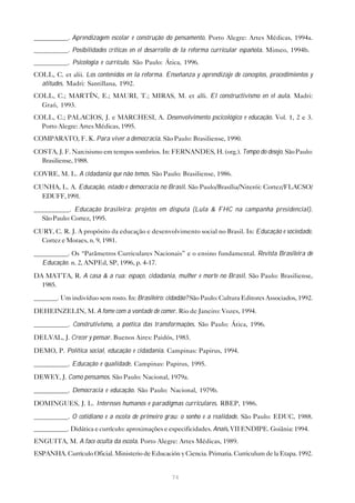 __________. Aprendizagem escolar e construção do pensamento. Porto Alegre: Artes Médicas, 1994a.
__________. Posibilidades críticas en el desarrollo de la reforma curricular española. Mimeo, 1994b.
__________. Psicologia e currículo. São Paulo: Ática, 1996.
COLL, C. et alii. Los contenidos en la reforma. Enseñanza y aprendizaje de conceptos, procedimientos y
  atitudes. Madri: Santillana, 1992.
COLL, C.; MARTÍN, E.; MAURI, T.; MIRAS, M. et alli. El constructivismo en el aula. Madri:
  Graó, 1993.
COLL, C.; PALACIOS, J. e MARCHESI, A. Desenvolvimento pscicológico e educação. Vol. 1, 2 e 3.
  Porto Alegre: Artes Médicas, 1995.
COMPARATO, F. K. Para viver a democracia. São Paulo: Brasiliense, 1990.

COSTA, J. F. Narcisismo em tempos sombrios. In: FERNANDES, H. (org.). Tempo do desejo. São Paulo:
  Brasiliense, 1988.

COVRE, M. L. A cidadania que não temos. São Paulo: Brasiliense, 1986.

CUNHA, L. A. Educação, estado e democracia no Brasil. São Paulo/Brasília/Niterói: Cortez/FLACSO/
  EDUFF, 1991.
__________. Educação brasileira: projetos em disputa (Lula & FHC na campanha presidencial).
  São Paulo: Cortez, 1995.
CURY, C. R. J. A propósito da educação e desenvolvimento social no Brasil. In: Educação e sociedade.
  Cortez e Moraes, n. 9, 1981.
__________. Os “Parâmetros Curriculares Nacionais” e o ensino fundamental. Revista Brasileira de
  Educação. n. 2, ANPEd, SP, 1996, p. 4-17.
DA MATTA, R. A casa & a rua: espaço, cidadania, mulher e morte no Brasil. São Paulo: Brasiliense,
  1985.
_______. Um indivíduo sem rosto. In: Brasileiro: cidadão? São Paulo: Cultura Editores Associados, 1992.
DEHEINZELIN, M. A fome com a vontade de comer. Rio de Janeiro: Vozes, 1994.
__________. Construtivismo, a poética das transformações. São Paulo: Ática, 1996.

DELVAL, J. Crecer y pensar. Buenos Aires: Paidós, 1983.

DEMO, P. Política social, educação e cidadania. Campinas: Papirus, 1994.
__________. Educação e qualidade. Campinas: Papirus, 1995.
DEWEY, J. Como pensamos. São Paulo: Nacional, 1979a.

__________. Democracia e educação. São Paulo: Nacional, 1979b.

DOMINGUES, J. L. Interesses humanos e paradigmas curriculares. RBEP, 1986.
__________. O cotidiano e a escola de primeiro grau: o sonho e a realidade. São Paulo: EDUC, 1988.
__________. Didática e currículo: aproximações e especificidades. Anais, VII ENDIPE. Goiânia: 1994.
ENGUITA, M. A face oculta da escola. Porto Alegre: Artes Médicas, 1989.
ESPANHA. Currículo Oficial. Ministerio de Educación y Ciencia. Primaria. Curriculum de la Etapa. 1992.


                                                  74
 