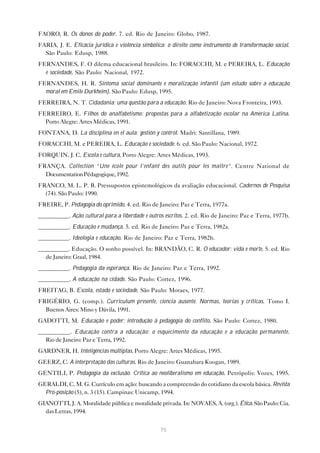 FAORO, R. Os donos do poder. 7. ed. Rio de Janeiro: Globo, 1987.
FARIA, J. E. Eficácia jurídica e violência simbólica: o direito como instrumento de transformação social.
  São Paulo: Edusp, 1988.
FERNANDES, F. O dilema educacional brasileiro. In: FORACCHI, M. e PEREIRA, L. Educação
  e sociedade. São Paulo: Nacional, 1972.
FERNANDES, H. R. Sintoma social dominante e moralização infantil (um estudo sobre a educação
  moral em Emile Durkheim). São Paulo: Edusp, 1995.
FERREIRA, N. T. Cidadania: uma questão para a educação. Rio de Janeiro: Nova Fronteira, 1993.
FERREIRO, E. Filhos do analfabetismo: propostas para a alfabetização escolar na América Latina.
  Porto Alegre: Artes Médicas, 1991.
FONTANA, D. La disciplina en el aula: gestión y control. Madri: Santillana, 1989.
FORACCHI, M. e PEREIRA, L. Educação e sociedade. 6. ed. São Paulo: Nacional, 1972.
FORQUIN, J. C. Escola e cultura. Porto Alegre: Artes Médicas, 1993.
FRANÇA. Collection “Une école pour l’enfant des outils pour les maître”. Centre National de
  Documentation Pédagogique, 1992.
FRANCO, M. L. P. B. Pressupostos epistemológicos da avaliação educacional. Cadernos de Pesquisa
  (74). São Paulo: 1990.
FREIRE, P. Pedagogia do oprimido. 4. ed. Rio de Janeiro: Paz e Terra, 1977a.
__________. Ação cultural para a liberdade e outros escritos. 2. ed. Rio de Janeiro: Paz e Terra, 1977b.
__________. Educação e mudança. 5. ed. Rio de Janeiro: Paz e Terra, 1982a.
__________. Ideologia e educação. Rio de Janeiro: Paz e Terra, 1982b.
__________. Educação. O sonho possível. In: BRANDÃO, C. R. O educador: vida e morte. 5. ed. Rio
  de Janeiro: Graal, 1984.
__________. Pedagogia da esperança. Rio de Janeiro: Paz e Terra, 1992.
__________. A educação na cidade. São Paulo: Cortez, 1996.
FREITAG, B. Escola, estado e sociedade. São Paulo: Moraes, 1977.
FRIGÉRIO, G. (comp.). Curriculum presente, ciencia ausente. Normas, teorías y críticas. Tomo I.
  Buenos Aires: Mino y Dávila, 1991.
GADOTTI, M. Educação e poder; introdução à pedagogia do conflito. São Paulo: Cortez, 1980.
__________. Educação contra a educação: o esquecimento da educação e a educação permanente.
  Rio de Janeiro: Paz e Terra, 1992.
GARDNER, H. Inteligências múltiplas. Porto Alegre: Artes Médicas, 1995.
GEERZ, C. A interpretação das culturas. Rio de Janeiro: Guanabara Koogan, 1989.
GENTILI, P. Pedagogia da exclusão. Crítica ao neoliberalismo em educação. Petrópolis: Vozes, 1995.
GERALDI, C. M. G. Currículo em ação: buscando a compreensão do cotidiano da escola básica. Revista
  Pro-posição (5), n. 3 (15). Campinas: Unicamp, 1994.
GIANOTTI, J. A. Moralidade pública e moralidade privada. In: NOVAES, A. (org.). Ética. São Paulo: Cia.
  das Letras, 1994.


                                                   75
 