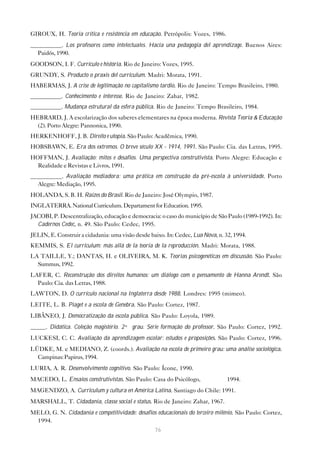 GIROUX, H. Teoria crítica e resistência em educação. Petrópolis: Vozes, 1986.
__________. Los profesores como intelectuales. Hacia una pedagogía del aprendizage. Buenos Aires:
  Paidós, 1990.
GOODSON, I. F. Currículo e história. Rio de Janeiro: Vozes, 1995.
GRUNDY, S. Producto o praxis del curriculum. Madri: Morata, 1991.
HABERMAS, J. A crise de legitimação no capitalismo tardio. Rio de Janeiro: Tempo Brasileiro, 1980.
__________. Conhecimento e interesse. Rio de Janeiro: Zahar, 1982.
__________. Mudança estrutural da esfera pública. Rio de Janeiro: Tempo Brasileiro, 1984.
HEBRARD, J. A escolarização dos saberes elementares na época moderna. Revista Teoria & Educação
  (2). Porto Alegre: Pannonica, 1990.
HERKENHOFF, J. B. Direito e utopia. São Paulo: Acadêmica, 1990.
HOBSBAWN, E. Era dos extremos. O breve século XX - 1914, 1991. São Paulo: Cia. das Letras, 1995.
HOFFMAN, J. Avaliação: mitos e desafios. Uma perspectiva construtivista. Porto Alegre: Educação e
  Realidade e Revistas e Livros, 1991.
__________. Avaliação mediadora: uma prática em construção da pré-escola à universidade. Porto
  Alegre: Mediação, 1995.
HOLANDA, S. B. H. Raízes do Brasil. Rio de Janeiro: José Olympio, 1987.
INGLATERRA. National Curriculum. Departament for Education. 1995.
JACOBI, P. Descentralização, educação e democracia: o caso do município de São Paulo (1989-1992). In:
  Cadernos Cedec, n. 49. São Paulo: Cedec, 1995.
JELIN, E. Construir a cidadania: uma visão desde baixo. In: Cedec, Lua Nova, n. 32, 1994.
KEMMIS, S. El curriculum: más allá de la teoría de la reproducción. Madri: Morata, 1988.
LA TAILLE, Y.; DANTAS, H. e OLIVEIRA, M. K. Teorias psicogenéticas em discussão. São Paulo:
  Summus, 1992.
LAFER, C. Reconstrução dos direitos humanos: um diálogo com o pensamento de Hanna Arendt. São
  Paulo: Cia. das Letras, 1988.
LAWTON, D. O currículo nacional na Inglaterra desde 1988. Londres: 1995 (mimeo).
LEITE, L. B. Piaget e a escola de Genebra. São Paulo: Cortez, 1987.
LIBÂNEO, J. Democratização da escola pública. São Paulo: Loyola, 1989.
_____. Didática. Coleção magistério. 2º grau. Série formação do professor. São Paulo: Cortez, 1992.
LUCKESI, C. C. Avaliação da aprendizagem escolar: estudos e proposições. São Paulo: Cortez, 1996.
LÜDKE, M. e MEDIANO, Z. (coords.). Avaliação na escola de primeiro grau: uma análise sociológica.
  Campinas: Papirus, 1994.
LURIA, A. R. Desenvolvimento cognitivo. São Paulo: Ícone, 1990.
MACEDO, L. Ensaios construtivistas. São Paulo: Casa do Psicólogo,                1994.
MAGENDZO, A. Curriculum y cultura en América Latina. Santiago do Chile: 1991.
MARSHALL, T. Cidadania, classe social e status. Rio de Janeiro: Zahar, 1967.
MELO, G. N. Cidadania e competitividade: desafios educacionais do terceiro milênio. São Paulo: Cortez,
 1994.
                                                   76
 