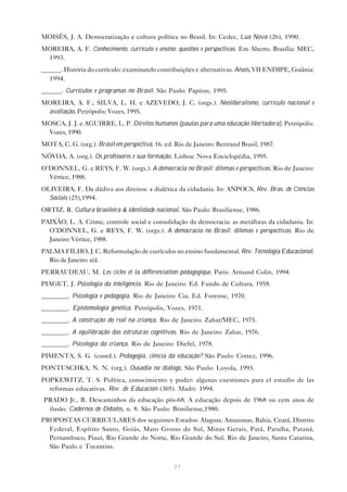 MOISÉS, J. A. Democratização e cultura política no Brasil. In: Cedec, Lua Nova (26), 1990.
MOREIRA, A. F. Conhecimento, currículo e ensino: questões e perspectivas. Em Aberto. Brasília: MEC,
 1993.
______. História do currículo: examinando contribuições e alternativas. Anais, VII ENDIPE, Goiânia:
  1994.
______. Currículos e programas no Brasil. São Paulo: Papirus, 1995.
MOREIRA, A. F.; SILVA, L. H. e AZEVEDO, J. C. (orgs.). Neoliberalismo, currículo nacional e
 avaliação. Petrópolis: Vozes, 1995.
MOSCA, J. J. e AGUIRRE, L. P. Direitos humanos (pautas para uma educação libertadora). Petrópolis:
 Vozes, 1990.
MOTA, C. G. (org.). Brasil em perspectiva. 16. ed. Rio de Janeiro: Bertrand Brasil, 1987.
NÓVOA, A. (org.). Os professores e sua formação. Lisboa: Nova Enciclopédia, 1995.
O’DONNEL, G. e REYS, F. W. (orgs.). A democracia no Brasil: dilemas e perspectivas. Rio de Janeiro:
  Vértice, 1988.
OLIVEIRA, F. Da dádiva aos direitos: a dialética da cidadania. In: ANPOCS, Rev. Bras. de Ciências
  Sociais (25),1994.
ORTIZ, R. Cultura brasileira & identidade nacional. São Paulo: Brasiliense, 1986.
PAIXÃO, L. A. Crime, controle social e consolidação da democracia: as metáforas da cidadania. In:
  O’DONNEL, G. e REYS, F. W. (orgs.). A democracia no Brasil: dilemas e perspectivas. Rio de
  Janeiro: Vértice, 1988.
PALMA FILHO, J. C. Reformulação de currículos no ensino fundamental. Rev. Tecnologia Educacional.
  Rio de Janeiro: s/d.
PERRAUDEAU, M. Les cicles et la différenciation pédagogique. Paris: Armand Colin, 1994.
PIAGET, J. Psicologia da inteligência. Rio de Janeiro: Ed. Fundo de Cultura, 1958.
________. Psicologia e pedagogia. Rio de Janeiro: Cia. Ed. Forense, 1970.
________. Epistemologia genética. Petrópolis, Vozes, 1971.
________. A construção do real na criança. Rio de Janeiro: Zahar/MEC, 1975.
________. A equilibração das estruturas cognitivas. Rio de Janeiro: Zahar, 1976.
________. Psicologia da criança. Rio de Janeiro: Diefel, 1978.
PIMENTA, S. G. (coord.). Pedagogia, ciência da educação? São Paulo: Cortez, 1996.
PONTUSCHKA, N. N. (org.). Ousadia no diálogo. São Paulo: Loyola, 1993.
POPKEWITZ, T. S. Política, conocimiento y poder: algunas cuestiones para el estudio de las
  reformas educativas. Rev. de Educación (305). Madri: 1994.
PRADO Jr., B. Descaminhos da educação pós-68. A educação depois de 1968 ou cem anos de
 ilusão. Cadernos de Debates, n. 8. São Paulo: Brasiliense,1980.
PROPOSTAS CURRICULARES dos seguintes Estados: Alagoas, Amazonas, Bahia, Ceará, Distrito
  Federal, Espírito Santo, Goiás, Mato Grosso do Sul, Minas Gerais, Pará, Paraíba, Paraná,
  Pernambuco, Piauí, Rio Grande do Norte, Rio Grande do Sul, Rio de Janeiro, Santa Catarina,
  São Paulo e Tocantins.


                                                  77
 
