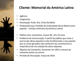 Cliente: Memorial da América Latina
• Agência:
• Integrantes:
• Orientação: Profa. Dra. Cíntia Dal Bello
• Produto/Serviço: Pavilhão da Criatividade Darcy Ribeiro (arte
popular – artistas anônimos da América Latina)
• Público-alvo: estudantes, classes BC, 18 a 25 anos.
• Problema de Comunicação: O perfil do público que visita o
acervo das obras populares está envelhecendo, o que aponta
que as novas gerações não conhecem (ou reconhecem) a
importância da rica coleção de obras expostas.
• Objetivo da Campanha: Aumentar em 10% o número de
visitantes jovens ao acervo.
• Período de Veiculação: março de 2016
 