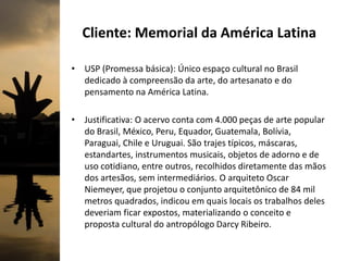 Cliente: Memorial da América Latina
• USP (Promessa básica): Único espaço cultural no Brasil
dedicado à compreensão da arte, do artesanato e do
pensamento na América Latina.
• Justificativa: O acervo conta com 4.000 peças de arte popular
do Brasil, México, Peru, Equador, Guatemala, Bolívia,
Paraguai, Chile e Uruguai. São trajes típicos, máscaras,
estandartes, instrumentos musicais, objetos de adorno e de
uso cotidiano, entre outros, recolhidos diretamente das mãos
dos artesãos, sem intermediários. O arquiteto Oscar
Niemeyer, que projetou o conjunto arquitetônico de 84 mil
metros quadrados, indicou em quais locais os trabalhos deles
deveriam ficar expostos, materializando o conceito e
proposta cultural do antropólogo Darcy Ribeiro.
 