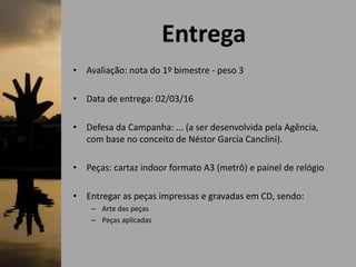 Entrega
• Avaliação: nota do 1º bimestre - peso 3
• Data de entrega: 02/03/16
• Defesa da Campanha: ... (a ser desenvolvida pela Agência,
com base no conceito de Néstor García Canclini).
• Peças: cartaz indoor formato A3 (metrô) e painel de relógio
• Entregar as peças impressas e gravadas em CD, sendo:
– Arte das peças
– Peças aplicadas
 