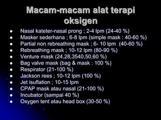 Macam-macam alat terapi
oksigen
 Nasal kateter-nasal prong ; 2-4 lpm (24-40 %)
 Masker sederhana ; 6-8 lpm (simple mask : 40-60 %)
 Partial non rebreathing mask ; 6- 10 lpm (40-60 %)
 Rebreathing mask ; 10-12 lpm (80-90 %)
 Venture mask (24,28,3540,50,60 %)
 Bag valve mask (bag & mask : 100 %)
 Respirator (21-100 %)
 Jackson rees ; 10-12 lpm (100 %)
 Jet isuflation ; 10-15 lpm
 CPAP mask atau nasal (21-100 %)
 Incubator (sampai 40 %)
 Oxygen tent atau head box (30-50 %)
 