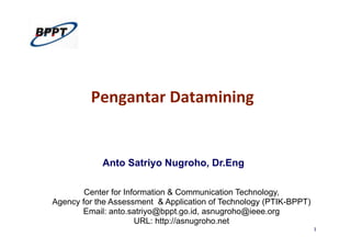 1
Pengantar	
  Datamining	
  
Anto Satriyo Nugroho, Dr.Eng
Center for Information & Communication Technology,
Agency for the Assessment & Application of Technology (PTIK-BPPT)
Email: anto.satriyo@bppt.go.id, asnugroho@ieee.org
URL: http://asnugroho.net
 
