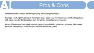 Ada beberapa keuntungan dan kerugian yang terkait dengan konsep AI.
Beberapa keuntungannya meliputi menangani tugas-tugas yang membosankan, membuat keputusan
lebih cepat, menghindari kesalahan, dan mengambil risiko atas nama manusia.
Namun, AI juga dapat membawa kerugian, seperti menyebabkan kehilangan pekerjaan dalam skala
besar dan mengganggu keseimbangan distribusi kekuasaan global.
Pros & Cons
 