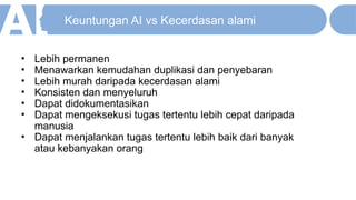 Keuntungan AI vs Kecerdasan alami
• Lebih permanen
• Menawarkan kemudahan duplikasi dan penyebaran
• Lebih murah daripada kecerdasan alami
• Konsisten dan menyeluruh
• Dapat didokumentasikan
• Dapat mengeksekusi tugas tertentu lebih cepat daripada
manusia
• Dapat menjalankan tugas tertentu lebih baik dari banyak
atau kebanyakan orang
 