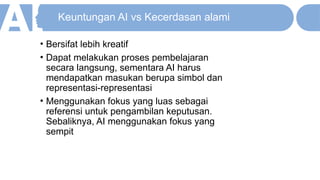 Keuntungan AI vs Kecerdasan alami
• Bersifat lebih kreatif
• Dapat melakukan proses pembelajaran
secara langsung, sementara AI harus
mendapatkan masukan berupa simbol dan
representasi-representasi
• Menggunakan fokus yang luas sebagai
referensi untuk pengambilan keputusan.
Sebaliknya, AI menggunakan fokus yang
sempit
 