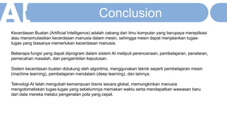 Kecerdasan Buatan (Artificial Intelligence) adalah cabang dari ilmu komputer yang berupaya mereplikasi
atau mensimulasikan kecerdasan manusia dalam mesin, sehingga mesin dapat menjalankan tugas-
tugas yang biasanya memerlukan kecerdasan manusia.
Beberapa fungsi yang dapat diprogram dalam sistem AI meliputi perencanaan, pembelajaran, penalaran,
pemecahan masalah, dan pengambilan keputusan.
Sistem kecerdasan buatan didukung oleh algoritma, menggunakan teknik seperti pembelajaran mesin
(machine learning), pembelajaran mendalam (deep learning), dan lainnya.
Teknologi AI telah mengubah kemampuan bisnis secara global, memungkinkan manusia
mengotomatiskan tugas-tugas yang sebelumnya memakan waktu serta mendapatkan wawasan baru
dari data mereka melalui pengenalan pola yang cepat.
Conclusion
 