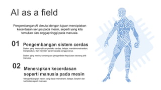 AI as a field
Sistem yang menunjukkan perilaku cerdas, belajar, mendemonstrasikan,
menjelaskan, dan memberi saran kepada penggunanya.
Sistem yang meniru kemampuan pengambilan keputusan seorang ahli
manusia.
Pengembangan sistem cerdas
01
Mengembangkan mesin yang dapat memahami, belajar, berpikir dan
bertindak seperti manusia
Menerapkan kecerdasan
seperti manusia pada mesin
02
Pengembangan AI dimulai dengan tujuan menciptakan
kecerdasan serupa pada mesin, seperti yang kita
temukan dan anggap tinggi pada manusia.
 
