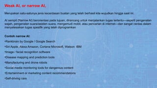 Weak AI, or narrow AI,
Merupakan satu-satunya jenis kecerdasan buatan yang telah berhasil kita wujudkan hingga saat ini.
AI sempit (Narrow AI) berorientasi pada tujuan, dirancang untuk menjalankan tugas tertentu—seperti pengenalan
wajah, pengenalan suara/asisten suara, mengemudi mobil, atau pencarian di internet—dan sangat cerdas dalam
menyelesaikan tugas spesifik yang telah diprogramkan
Contoh narrow AI:
•Rankbrain by Google / Google Search
•Siri Apple, Alexa Amazon, Cortana Microsoft, Watson IBM
•Image / facial recognition software
•Disease mapping and prediction tools
•Manufacturing and drone robots
•Social media monitoring tools for dangerous content
•Entertainment or marketing content recommendations
•Self-driving cars
 