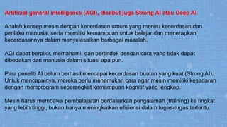 Artificial general intelligence (AGI), disebut juga Strong AI atau Deep AI
Adalah konsep mesin dengan kecerdasan umum yang meniru kecerdasan dan
perilaku manusia, serta memiliki kemampuan untuk belajar dan menerapkan
kecerdasannya dalam menyelesaikan berbagai masalah.
AGI dapat berpikir, memahami, dan bertindak dengan cara yang tidak dapat
dibedakan dari manusia dalam situasi apa pun.
Para peneliti AI belum berhasil mencapai kecerdasan buatan yang kuat (Strong AI).
Untuk mencapainya, mereka perlu menemukan cara agar mesin memiliki kesadaran
dengan memprogram seperangkat kemampuan kognitif yang lengkap.
Mesin harus membawa pembelajaran berdasarkan pengalaman (training) ke tingkat
yang lebih tinggi, bukan hanya meningkatkan efisiensi dalam tugas-tugas tertentu.
 