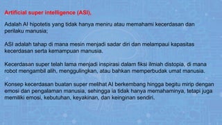 Artificial super intelligence (ASI),
Adalah AI hipotetis yang tidak hanya meniru atau memahami kecerdasan dan
perilaku manusia;
ASI adalah tahap di mana mesin menjadi sadar diri dan melampaui kapasitas
kecerdasan serta kemampuan manusia.
Kecerdasan super telah lama menjadi inspirasi dalam fiksi ilmiah distopia, di mana
robot mengambil alih, menggulingkan, atau bahkan memperbudak umat manusia.
Konsep kecerdasan buatan super melihat AI berkembang hingga begitu mirip dengan
emosi dan pengalaman manusia, sehingga ia tidak hanya memahaminya, tetapi juga
memiliki emosi, kebutuhan, keyakinan, dan keinginan sendiri.
.
 