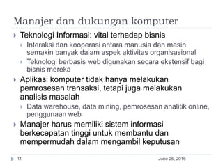 Manajer dan dukungan komputer
June 25, 201611
 Teknologi Informasi: vital terhadap bisnis
 Interaksi dan kooperasi antara manusia dan mesin
semakin banyak dalam aspek aktivitas organisasional
 Teknologi berbasis web digunakan secara ekstensif bagi
bisnis mereka
 Aplikasi komputer tidak hanya melakukan
pemrosesan transaksi, tetapi juga melakukan
analisis masalah
 Data warehouse, data mining, pemrosesan analitik online,
penggunaan web
 Manajer harus memiliki sistem informasi
berkecepatan tinggi untuk membantu dan
mempermudah dalam mengambil keputusan
 