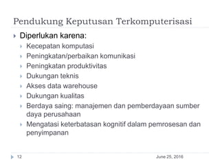 Pendukung Keputusan Terkomputerisasi
June 25, 201612
 Diperlukan karena:
 Kecepatan komputasi
 Peningkatan/perbaikan komunikasi
 Peningkatan produktivitas
 Dukungan teknis
 Akses data warehouse
 Dukungan kualitas
 Berdaya saing: manajemen dan pemberdayaan sumber
daya perusahaan
 Mengatasi keterbatasan kognitif dalam pemrosesan dan
penyimpanan
 