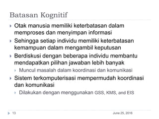 Batasan Kognitif
June 25, 201613
 Otak manusia memiliki keterbatasan dalam
memproses dan menyimpan informasi
 Sehingga setiap individu memiliki keterbatasan
kemampuan dalam mengambil keputusan
 Berdiskusi dengan beberapa individu membantu
mendapatkan pilihan jawaban lebih banyak
 Muncul masalah dalam koordinasi dan komunikasi
 Sistem terkomputerisasi mempermudah koordinasi
dan komunikasi
 Dilakukan dengan menggunakan GSS, KMS, and EIS
 