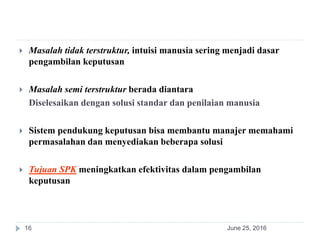 June 25, 201616
 Masalah tidak terstruktur, intuisi manusia sering menjadi dasar
pengambilan keputusan
 Masalah semi terstruktur berada diantara
Diselesaikan dengan solusi standar dan penilaian manusia
 Sistem pendukung keputusan bisa membantu manajer memahami
permasalahan dan menyediakan beberapa solusi
 Tujuan SPK meningkatkan efektivitas dalam pengambilan
keputusan
 