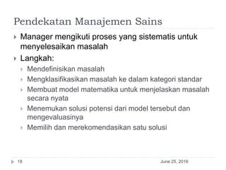 Pendekatan Manajemen Sains
June 25, 201618
 Manager mengikuti proses yang sistematis untuk
menyelesaikan masalah
 Langkah:
 Mendefinisikan masalah
 Mengklasifikasikan masalah ke dalam kategori standar
 Membuat model matematika untuk menjelaskan masalah
secara nyata
 Menemukan solusi potensi dari model tersebut dan
mengevaluasinya
 Memilih dan merekomendasikan satu solusi
 