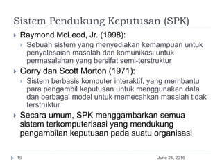 Sistem Pendukung Keputusan (SPK)
June 25, 201619
 Raymond McLeod, Jr. (1998):
 Sebuah sistem yang menyediakan kemampuan untuk
penyelesaian masalah dan komunikasi untuk
permasalahan yang bersifat semi-terstruktur
 Gorry dan Scott Morton (1971):
 Sistem berbasis komputer interaktif, yang membantu
para pengambil keputusan untuk menggunakan data
dan berbagai model untuk memecahkan masalah tidak
terstruktur
 Secara umum, SPK menggambarkan semua
sistem terkomputerisasi yang mendukung
pengambilan keputusan pada suatu organisasi
 