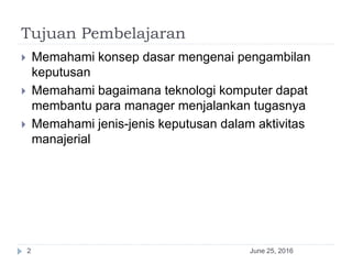 Tujuan Pembelajaran
 Memahami konsep dasar mengenai pengambilan
keputusan
 Memahami bagaimana teknologi komputer dapat
membantu para manager menjalankan tugasnya
 Memahami jenis-jenis keputusan dalam aktivitas
manajerial
June 25, 20162
 