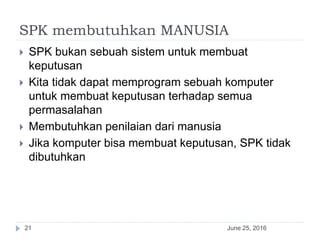 SPK membutuhkan MANUSIA
June 25, 201621
 SPK bukan sebuah sistem untuk membuat
keputusan
 Kita tidak dapat memprogram sebuah komputer
untuk membuat keputusan terhadap semua
permasalahan
 Membutuhkan penilaian dari manusia
 Jika komputer bisa membuat keputusan, SPK tidak
dibutuhkan
 