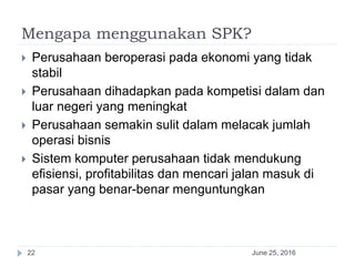 Mengapa menggunakan SPK?
June 25, 201622
 Perusahaan beroperasi pada ekonomi yang tidak
stabil
 Perusahaan dihadapkan pada kompetisi dalam dan
luar negeri yang meningkat
 Perusahaan semakin sulit dalam melacak jumlah
operasi bisnis
 Sistem komputer perusahaan tidak mendukung
efisiensi, profitabilitas dan mencari jalan masuk di
pasar yang benar-benar menguntungkan
 