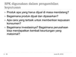 SPK digunakan dalam pengambilan
keputusan
June 25, 201624
 Produk apa yang harus dijual di masa mendatang?
 Bagaimana produk dijual dan dipasarkan?
 Apa cara yang terbaik untuk memberikan kepuasan
konsumen?
 Bagaimana investasinya? Bagaimana perusahaan
bisa mendapatkan kembali keuntungan yang
maksimal?
 