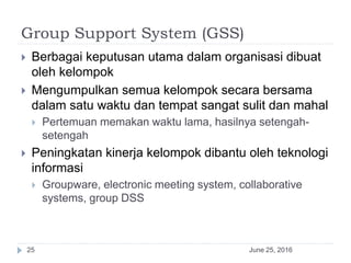 Group Support System (GSS)
June 25, 201625
 Berbagai keputusan utama dalam organisasi dibuat
oleh kelompok
 Mengumpulkan semua kelompok secara bersama
dalam satu waktu dan tempat sangat sulit dan mahal
 Pertemuan memakan waktu lama, hasilnya setengah-
setengah
 Peningkatan kinerja kelompok dibantu oleh teknologi
informasi
 Groupware, electronic meeting system, collaborative
systems, group DSS
 