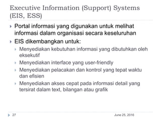Executive Information (Support) Systems
(EIS, ESS)
June 25, 201627
 Portal informasi yang digunakan untuk melihat
informasi dalam organisasi secara keseluruhan
 EIS dikembangkan untuk:
 Menyediakan kebutuhan informasi yang dibutuhkan oleh
eksekutif
 Menyediakan interface yang user-friendly
 Menyediakan pelacakan dan kontrol yang tepat waktu
dan efisien
 Menyediakan akses cepat pada informasi detail yang
tersirat dalam text, bilangan atau grafik
 