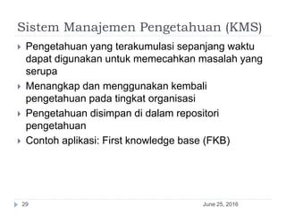 Sistem Manajemen Pengetahuan (KMS)
June 25, 201629
 Pengetahuan yang terakumulasi sepanjang waktu
dapat digunakan untuk memecahkan masalah yang
serupa
 Menangkap dan menggunakan kembali
pengetahuan pada tingkat organisasi
 Pengetahuan disimpan di dalam repositori
pengetahuan
 Contoh aplikasi: First knowledge base (FKB)
 