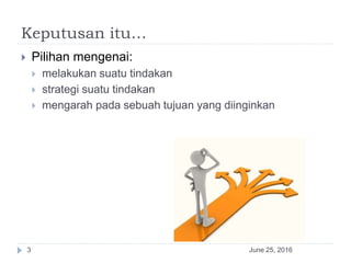 Keputusan itu…
 Pilihan mengenai:
 melakukan suatu tindakan
 strategi suatu tindakan
 mengarah pada sebuah tujuan yang diinginkan
June 25, 20163
 