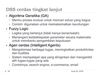 DSS cerdas tingkat lanjut
June 25, 201634
 Algoritma Genetika (GA)
 Meniru proses evolusi untuk mencari solusi yang bagus
 Contoh: digunakan untuk memaksimalkan keuntungan
 Fuzzy Logic
 Logika yang berlanjut (tidak hanya benar/salah)
 Menangani ketidaktepatan parameter secara matematis
untuk membantu pengambilan keputusan
 Agen cerdas (Intelligent Agents)
 Mengotomasi berbagai tugas, meningkatkan produktivitas
dan kualitas
 Sistem mempelajari apa yang diinginkan dan mengambil
alih tugas-tugas yang ada
 Contohnya; search engine, e-commerce, email
 