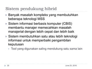 Sistem pendukung hibrid
June 25, 201635
 Banyak masalah kompleks yang membutuhkan
beberapa teknologi MSS
 Sistem informasi berbasis komputer (CBIS)
membantu manajer memecahkan masalah
manajerial dengan lebih cepat dan lebih baik
 Sistem membutuhkan satu atau lebih teknologi
informasi untuk memperbaiki pengambilan
keputusan
 Tool yang digunakan saling mendukung satu sama lain
 