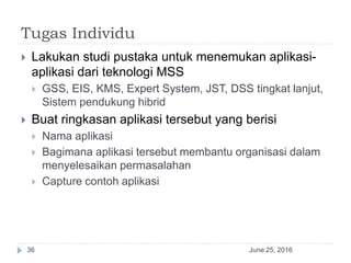 Tugas Individu
June 25, 201636
 Lakukan studi pustaka untuk menemukan aplikasi-
aplikasi dari teknologi MSS
 GSS, EIS, KMS, Expert System, JST, DSS tingkat lanjut,
Sistem pendukung hibrid
 Buat ringkasan aplikasi tersebut yang berisi
 Nama aplikasi
 Bagimana aplikasi tersebut membantu organisasi dalam
menyelesaikan permasalahan
 Capture contoh aplikasi
 