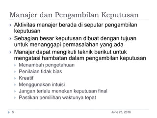 Manajer dan Pengambilan Keputusan
June 25, 20165
 Aktivitas manajer berada di seputar pengambilan
keputusan
 Sebagian besar keputusan dibuat dengan tujuan
untuk menanggapi permasalahan yang ada
 Manajer dapat mengikuti teknik berikut untuk
mengatasi hambatan dalam pengambilan keputusan
 Menambah pengetahuan
 Penilaian tidak bias
 Kreatif
 Menggunakan intuisi
 Jangan terlalu menekan keputusan final
 Pastikan pemilihan waktunya tepat
 