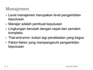 Manajemen
June 25, 20167
 Level manajemen merupakan level pengambilan
keputusan
 Manajer adalah pembuat keputusan
 Lingkungan berubah dengan cepat dan semakin
kompleks
 Trial-and-error: bukan lagi pendekatan yang bagus
 Faktor-faktor yang mempengaruhi pengambilan
keputusan
 