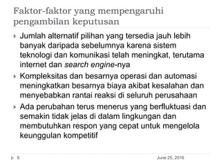 Faktor-faktor yang mempengaruhi
pengambilan keputusan
June 25, 20169
 Jumlah alternatif pilihan yang tersedia jauh lebih
banyak daripada sebelumnya karena sistem
teknologi dan komunikasi telah meningkat, terutama
internet dan search engine-nya
 Kompleksitas dan besarnya operasi dan automasi
meningkatkan besarnya biaya akibat kesalahan dan
menyebabkan rantai reaksi di seluruh perusahaan
 Ada perubahan terus menerus yang berfluktuasi dan
semakin tidak jelas di dalam lingkungan dan
membutuhkan respon yang cepat untuk mengelola
keunggulan kompetitif
 