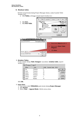 Sistem BasisData
Eko Siswanto, S.Kom
4
D. Membuat tables
Setelah tampil kotak dialog Project Manager diatas, maka buatlah Table
dangan cara :
a. Klik Tables, sehingga tampil seperti berikut ini :
b. Klik New
c. Klik New Table
e. Tampil penyimpanan nama file sebagai berikut :
1. Pada kolom Save in pilih D
2. Pada kolom Enter Table :
TPegawai
3. Klik Save
E. Struktur Tables
Pada kotak dialog Table Designer masukkan struktur table, seperti
berikut ini :
Klik OK.
F. Input Data
1. Cari nama table TPEGAWAI pada kotak dialog Project Manager
2. Klik Browse
3. Menu View -> Append Mode->Ketik semua data.
 