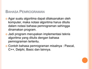 BAHASA PEMROGRAMAN
 Agar suatu algoritma dapat dilaksanakan oleh
komputer, maka notasi algoritma harus ditulis
dalam notasi bahasa pemrograman sehingga
dinamakan program.
 Jadi program merupakan implementasi teknis
algoritma yang ditulis dengan bahasa
pemrograman tertentu.
 Contoh bahasa pemrograman misalnya : Pascal,
C++, Delphi, Basic dan lainnya.
 