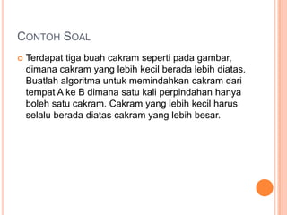 CONTOH SOAL
 Terdapat tiga buah cakram seperti pada gambar,
dimana cakram yang lebih kecil berada lebih diatas.
Buatlah algoritma untuk memindahkan cakram dari
tempat A ke B dimana satu kali perpindahan hanya
boleh satu cakram. Cakram yang lebih kecil harus
selalu berada diatas cakram yang lebih besar.
 